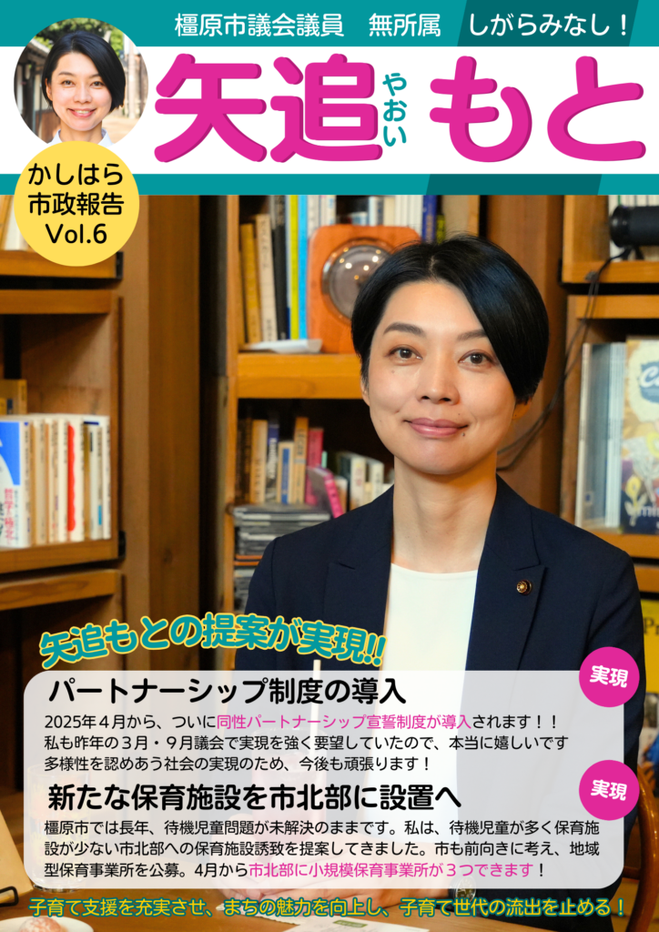 矢追もとの橿原市政報告Vol.6です。わたしが本に囲まれている写真や、私が提案していた「同性パートナーシップ制度」が実現することや、提案してきた橿原市北部への新たな保育施設設置が実現することを紹介しています。